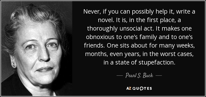 Never, if you can possibly help it, write a novel. It is, in the first place, a thoroughly unsocial act. It makes one obnoxious to one's family and to one's friends. One sits about for many weeks, months, even years, in the worst cases, in a state of stupefaction. - Pearl S. Buck