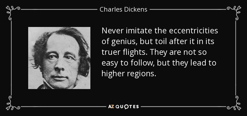 Never imitate the eccentricities of genius, but toil after it in its truer flights. They are not so easy to follow, but they lead to higher regions. - Charles Dickens