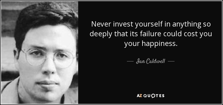Never invest yourself in anything so deeply that its failure could cost you your happiness. - Ian Caldwell