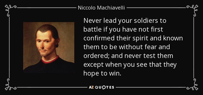 Never lead your soldiers to battle if you have not first confirmed their spirit and known them to be without fear and ordered; and never test them except when you see that they hope to win. - Niccolo Machiavelli