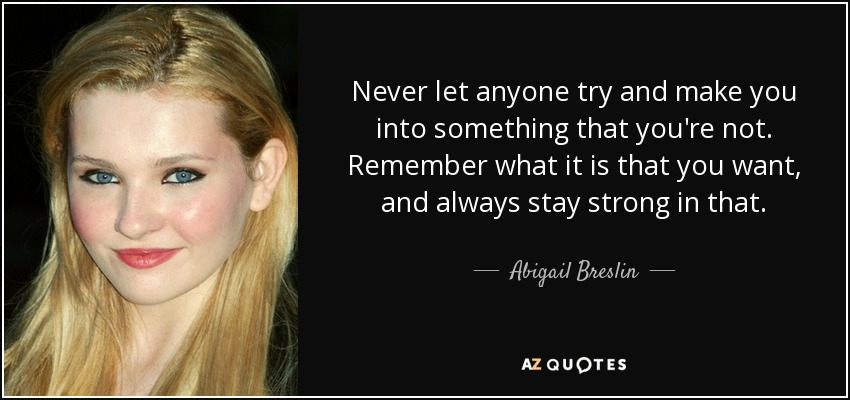 Never let anyone try and make you into something that you're not. Remember what it is that you want, and always stay strong in that. - Abigail Breslin