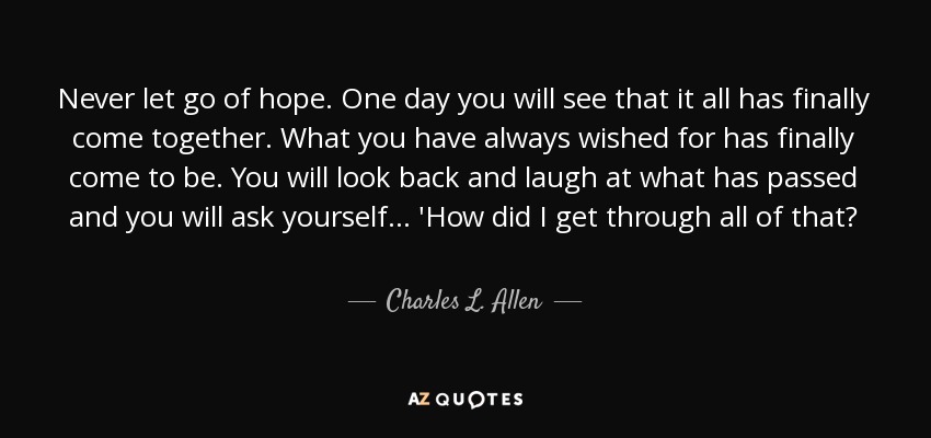 Never let go of hope. One day you will see that it all has finally come together. What you have always wished for has finally come to be. You will look back and laugh at what has passed and you will ask yourself... 'How did I get through all of that? - Charles L. Allen