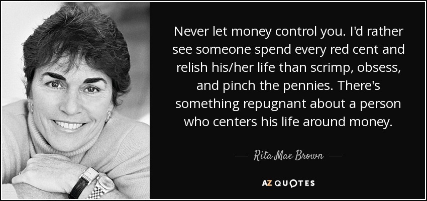 Never let money control you. I'd rather see someone spend every red cent and relish his/her life than scrimp, obsess, and pinch the pennies. There's something repugnant about a person who centers his life around money. - Rita Mae Brown