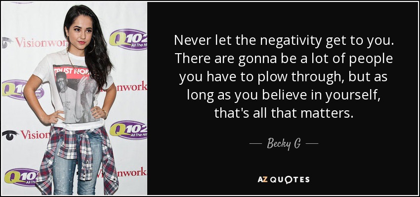 Never let the negativity get to you. There are gonna be a lot of people you have to plow through, but as long as you believe in yourself, that's all that matters. - Becky G