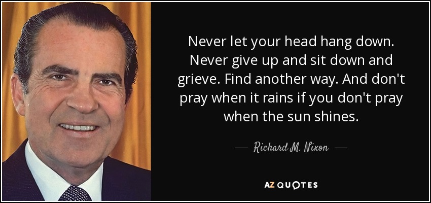 Never let your head hang down. Never give up and sit down and grieve. Find another way. And don't pray when it rains if you don't pray when the sun shines. - Richard M. Nixon