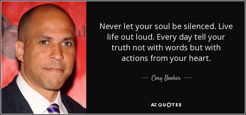 Never let your soul be silenced. Live life out loud. Every day tell your truth not with words but with actions from your heart. - Cory Booker