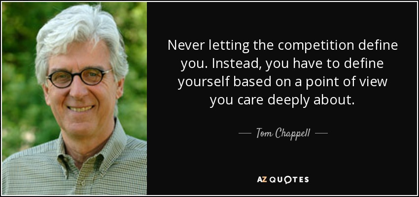 Never letting the competition define you. Instead, you have to define yourself based on a point of view you care deeply about. - Tom Chappell