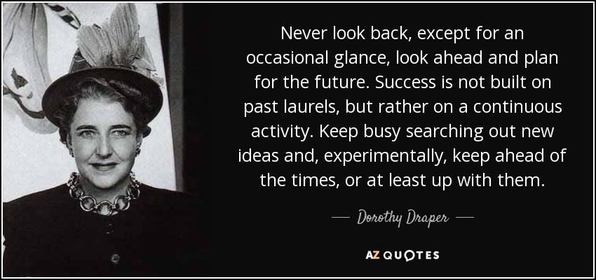Never look back, except for an occasional glance, look ahead and plan for the future. Success is not built on past laurels, but rather on a continuous activity. Keep busy searching out new ideas and, experimentally, keep ahead of the times, or at least up with them. - Dorothy Draper