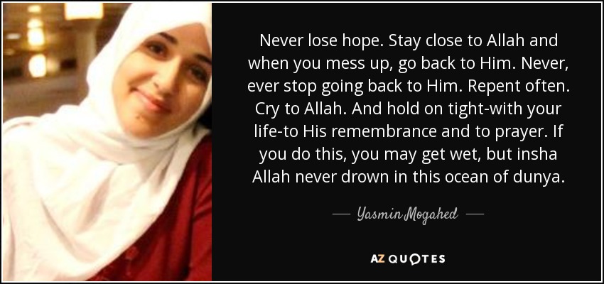 Never lose hope. Stay close to Allah and when you mess up, go back to Him. Never, ever stop going back to Him. Repent often. Cry to Allah. And hold on tight-with your life-to His remembrance and to prayer. If you do this, you may get wet, but insha Allah never drown in this ocean of dunya. - Yasmin Mogahed