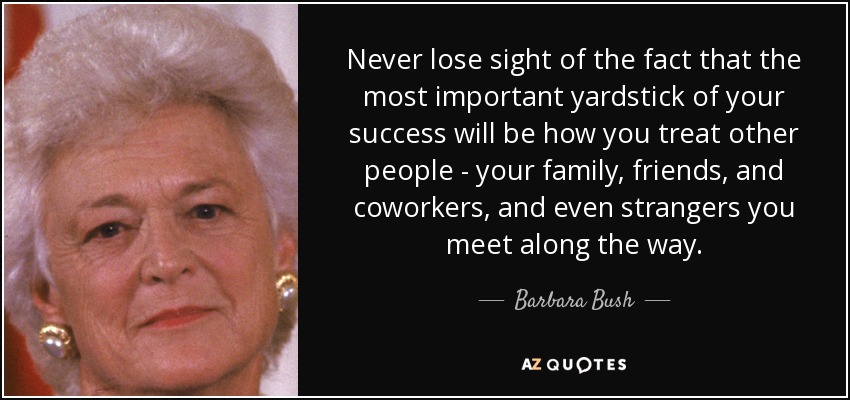 Never lose sight of the fact that the most important yardstick of your success will be how you treat other people - your family, friends, and coworkers, and even strangers you meet along the way. - Barbara Bush