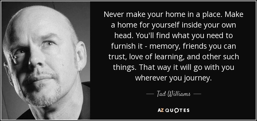 Never make your home in a place. Make a home for yourself inside your own head. You'll find what you need to furnish it - memory, friends you can trust, love of learning, and other such things. That way it will go with you wherever you journey. - Tad Williams