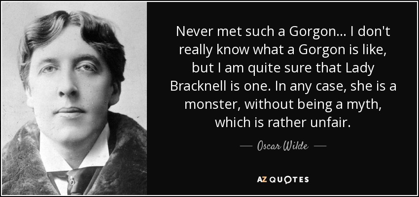 Never met such a Gorgon . . . I don't really know what a Gorgon is like, but I am quite sure that Lady Bracknell is one. In any case, she is a monster, without being a myth, which is rather unfair. - Oscar Wilde