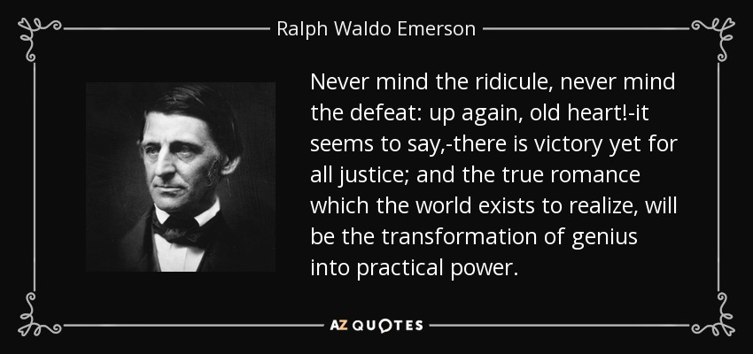 Never mind the ridicule, never mind the defeat: up again, old heart!-it seems to say,-there is victory yet for all justice; and the true romance which the world exists to realize, will be the transformation of genius into practical power. - Ralph Waldo Emerson
