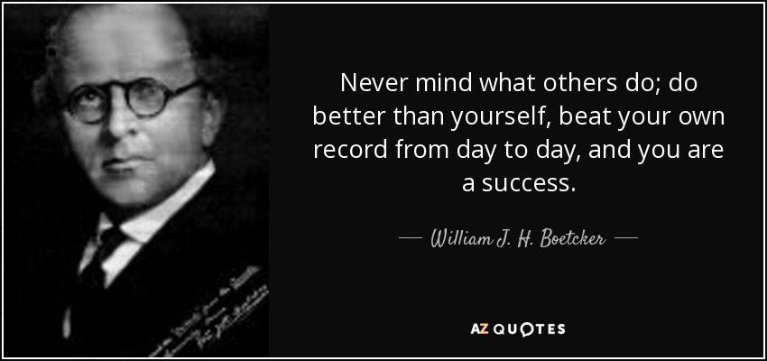 Never mind what others do; do better than yourself, beat your own record from day to day, and you are a success. - William J. H. Boetcker