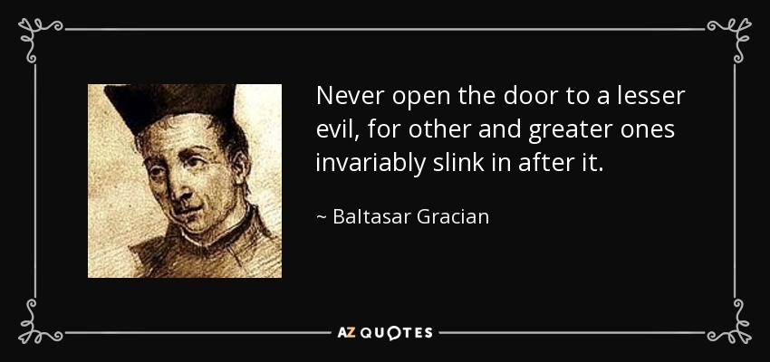 Never open the door to a lesser evil, for other and greater ones invariably slink in after it. - Baltasar Gracian
