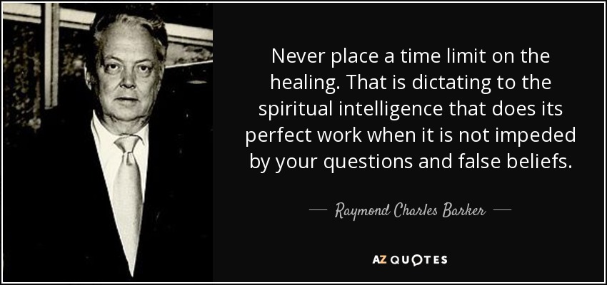 Never place a time limit on the healing. That is dictating to the spiritual intelligence that does its perfect work when it is not impeded by your questions and false beliefs. - Raymond Charles Barker