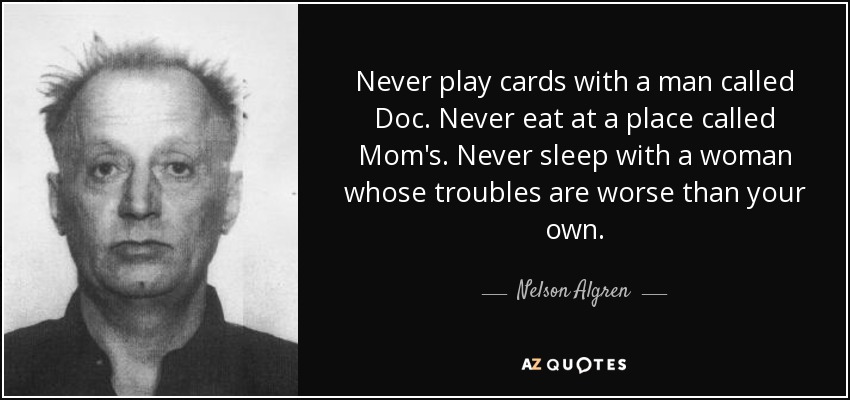 Never play cards with a man called Doc. Never eat at a place called Mom's. Never sleep with a woman whose troubles are worse than your own. - Nelson Algren