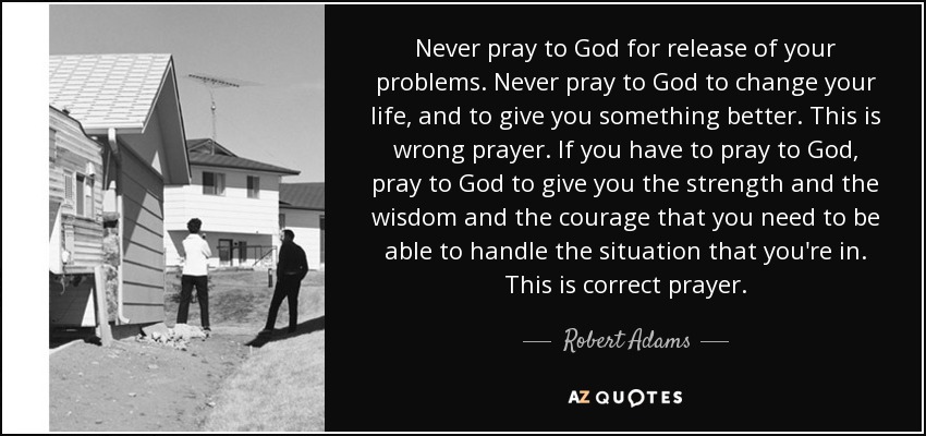 Never pray to God for release of your problems. Never pray to God to change your life, and to give you something better. This is wrong prayer. If you have to pray to God, pray to God to give you the strength and the wisdom and the courage that you need to be able to handle the situation that you're in. This is correct prayer. - Robert Adams
