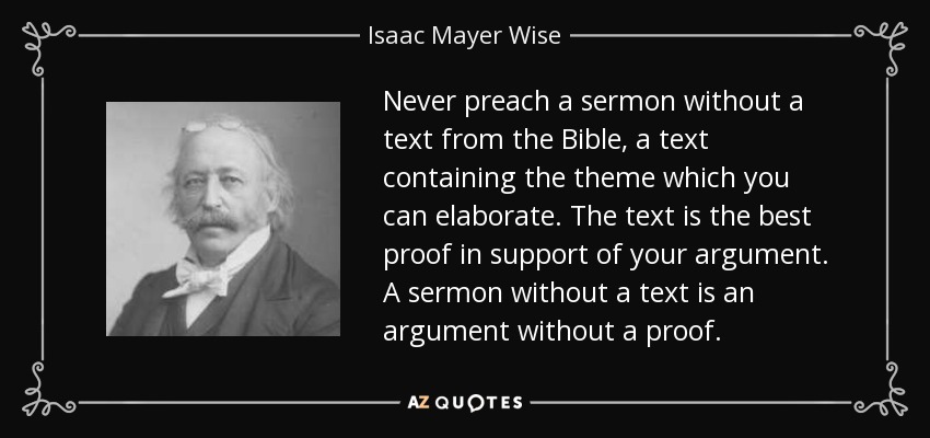 Never preach a sermon without a text from the Bible, a text containing the theme which you can elaborate. The text is the best proof in support of your argument. A sermon without a text is an argument without a proof. - Isaac Mayer Wise