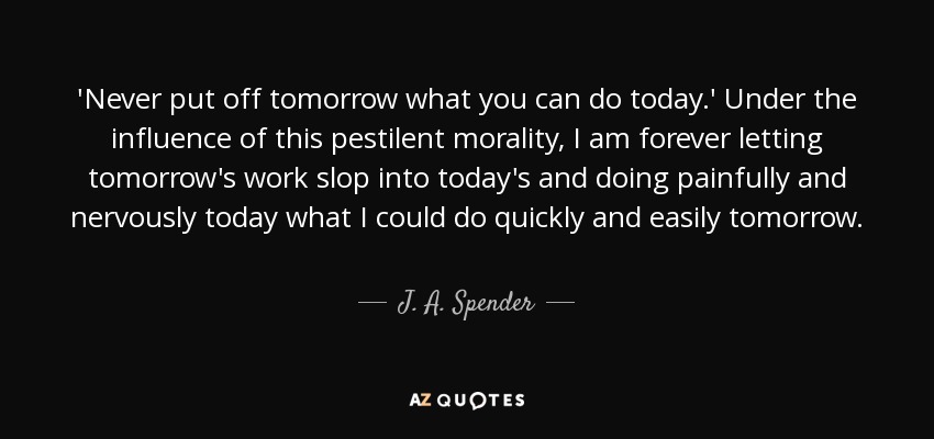 'Never put off tomorrow what you can do today.' Under the influence of this pestilent morality, I am forever letting tomorrow's work slop into today's and doing painfully and nervously today what I could do quickly and easily tomorrow. - J. A. Spender