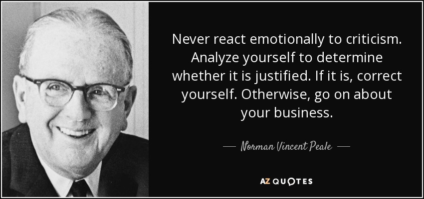 Never react emotionally to criticism. Analyze yourself to determine whether it is justified. If it is, correct yourself. Otherwise, go on about your business. - Norman Vincent Peale
