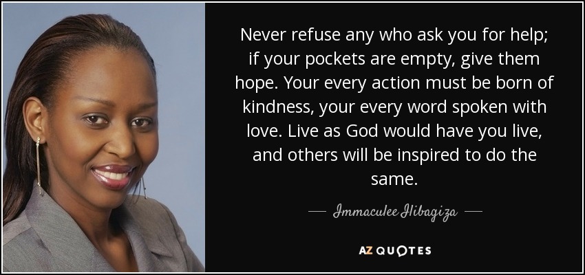 Never refuse any who ask you for help; if your pockets are empty, give them hope. Your every action must be born of kindness, your every word spoken with love. Live as God would have you live, and others will be inspired to do the same. - Immaculee Ilibagiza