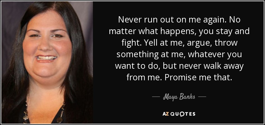 Never run out on me again. No matter what happens, you stay and fight. Yell at me, argue, throw something at me, whatever you want to do, but never walk away from me. Promise me that. - Maya Banks
