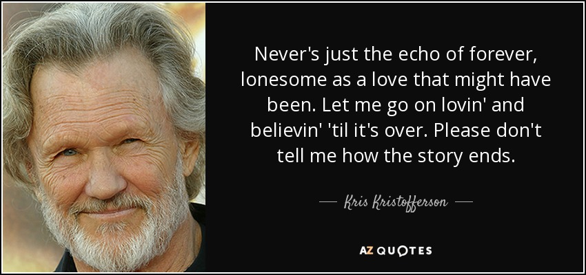 Never's just the echo of forever, lonesome as a love that might have been. Let me go on lovin' and believin' 'til it's over. Please don't tell me how the story ends. - Kris Kristofferson