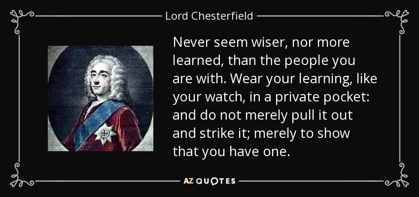 Never seem wiser, nor more learned, than the people you are with. Wear your learning, like your watch, in a private pocket: and do not merely pull it out and strike it; merely to show that you have one. - Lord Chesterfield