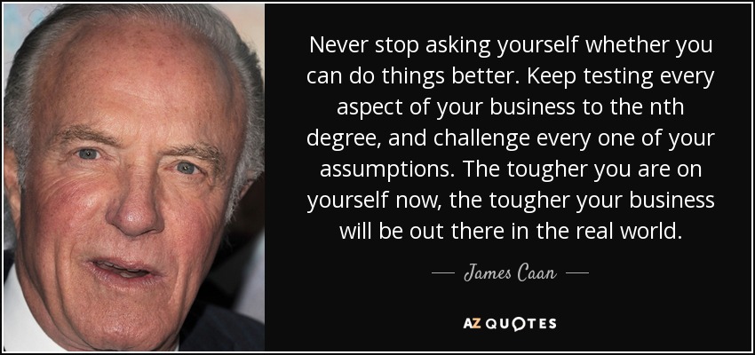 Never stop asking yourself whether you can do things better. Keep testing every aspect of your business to the nth degree, and challenge every one of your assumptions. The tougher you are on yourself now, the tougher your business will be out there in the real world. - James Caan