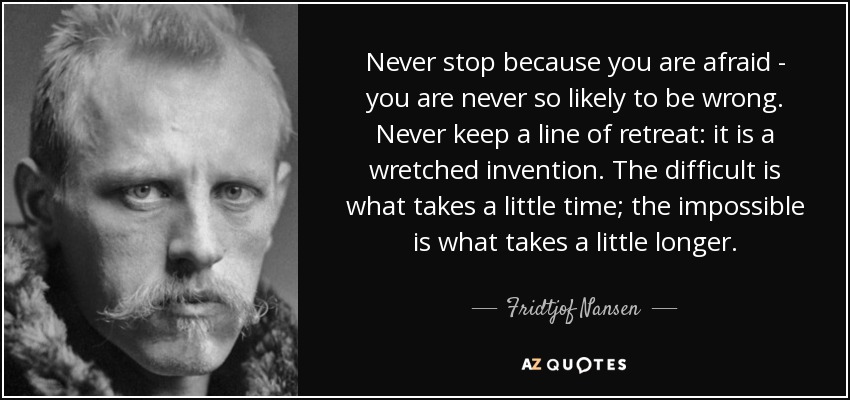 Never stop because you are afraid - you are never so likely to be wrong. Never keep a line of retreat: it is a wretched invention. The difficult is what takes a little time; the impossible is what takes a little longer. - Fridtjof Nansen