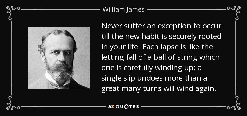 Never suffer an exception to occur till the new habit is securely rooted in your life. Each lapse is like the letting fall of a ball of string which one is carefully winding up; a single slip undoes more than a great many turns will wind again. - William James