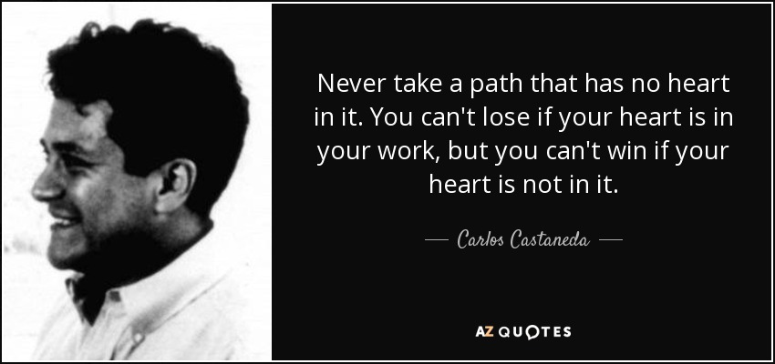 Never take a path that has no heart in it. You can't lose if your heart is in your work, but you can't win if your heart is not in it. - Carlos Castaneda