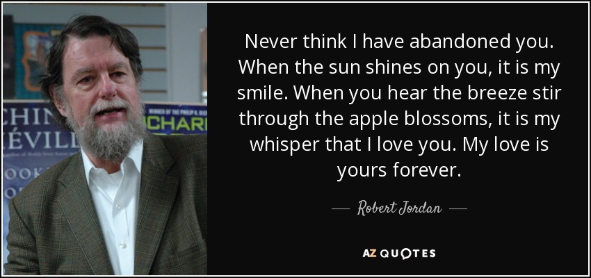 Never think I have abandoned you. When the sun shines on you, it is my smile. When you hear the breeze stir through the apple blossoms, it is my whisper that I love you. My love is yours forever. - Robert Jordan