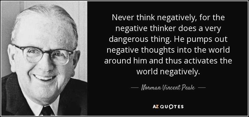 Never think negatively, for the negative thinker does a very dangerous thing. He pumps out negative thoughts into the world around him and thus activates the world negatively. - Norman Vincent Peale