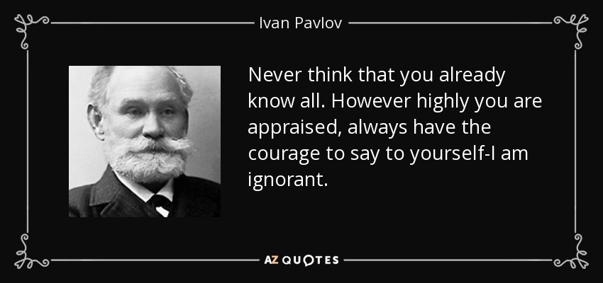 Never think that you already know all. However highly you are appraised, always have the courage to say to yourself-I am ignorant. - Ivan Pavlov