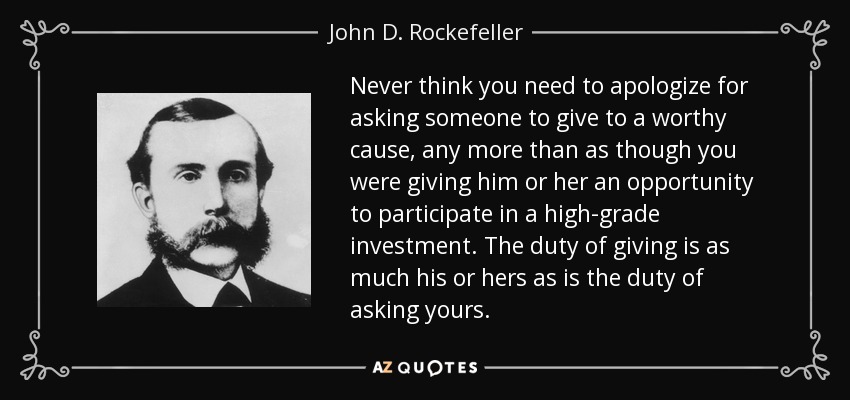 Never think you need to apologize for asking someone to give to a worthy cause, any more than as though you were giving him or her an opportunity to participate in a high-grade investment. The duty of giving is as much his or hers as is the duty of asking yours. - John D. Rockefeller