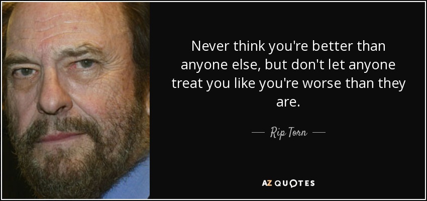 Never think you're better than anyone else, but don't let anyone treat you like you're worse than they are. - Rip Torn