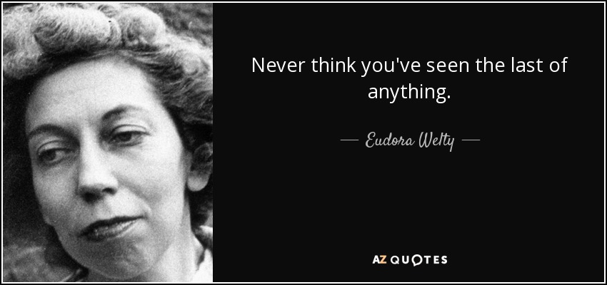 Never think you've seen the last of anything. - Eudora Welty