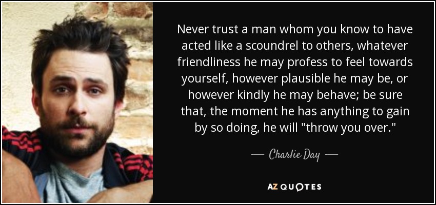 Never trust a man whom you know to have acted like a scoundrel to others, whatever friendliness he may profess to feel towards yourself, however plausible he may be, or however kindly he may behave; be sure that, the moment he has anything to gain by so doing, he will 