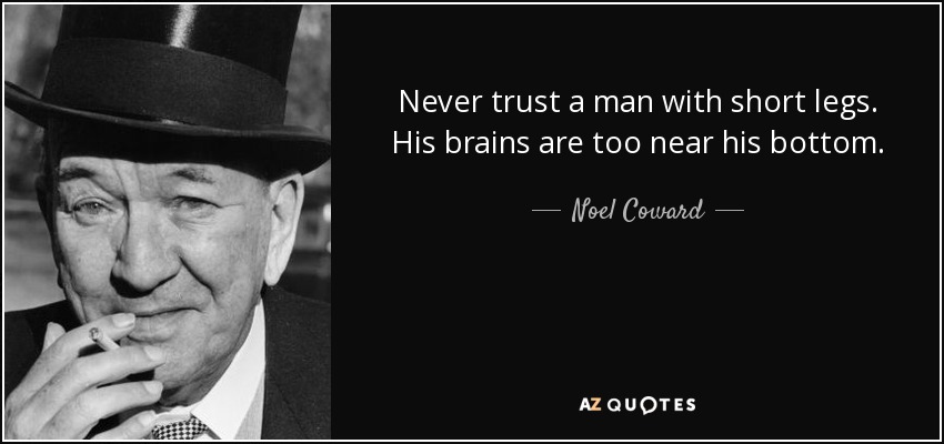 Never trust a man with short legs. His brains are too near his bottom. - Noel Coward