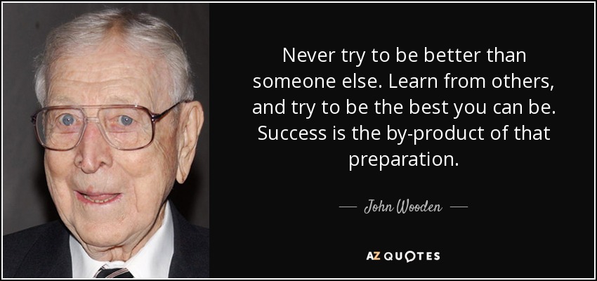 Never try to be better than someone else. Learn from others, and try to be the best you can be. Success is the by-product of that preparation. - John Wooden