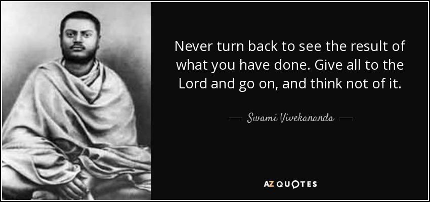 Never turn back to see the result of what you have done. Give all to the Lord and go on, and think not of it. - Swami Vivekananda