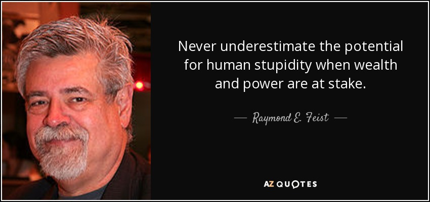 Never underestimate the potential for human stupidity when wealth and power are at stake. - Raymond E. Feist