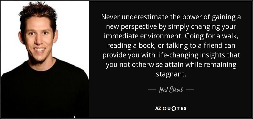 Never underestimate the power of gaining a new perspective by simply changing your immediate environment. Going for a walk, reading a book, or talking to a friend can provide you with life-changing insights that you not otherwise attain while remaining stagnant. - Hal Elrod