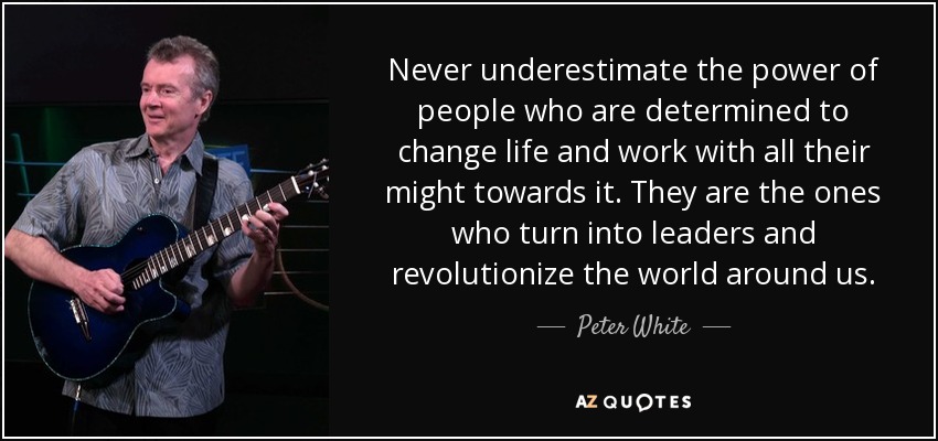 Never underestimate the power of people who are determined to change life and work with all their might towards it. They are the ones who turn into leaders and revolutionize the world around us. - Peter White
