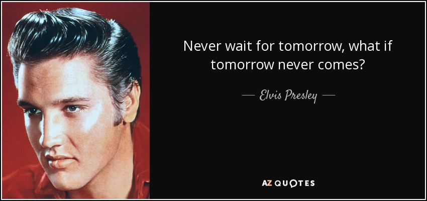 Never wait for tomorrow, what if tomorrow never comes? - Elvis Presley