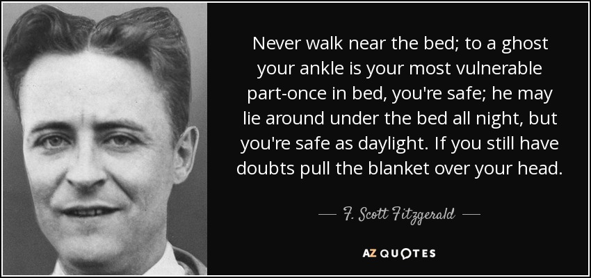Never walk near the bed; to a ghost your ankle is your most vulnerable part-once in bed, you're safe; he may lie around under the bed all night, but you're safe as daylight. If you still have doubts pull the blanket over your head. - F. Scott Fitzgerald