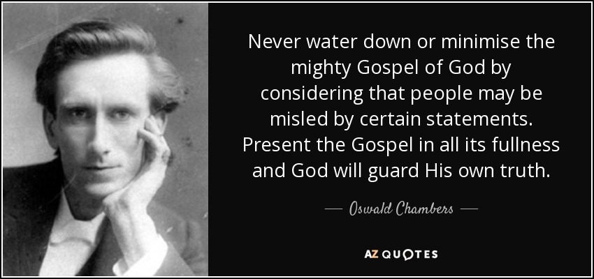 Never water down or minimise the mighty Gospel of God by considering that people may be misled by certain statements. Present the Gospel in all its fullness and God will guard His own truth. - Oswald Chambers