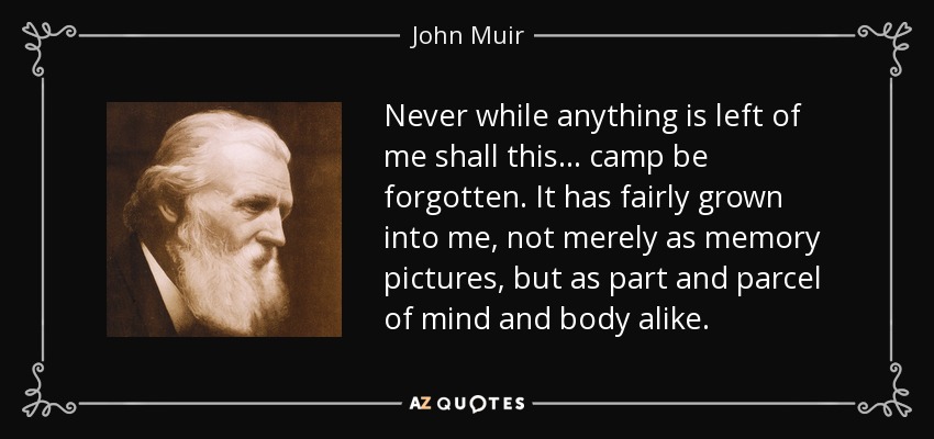 Never while anything is left of me shall this... camp be forgotten. It has fairly grown into me, not merely as memory pictures, but as part and parcel of mind and body alike. - John Muir
